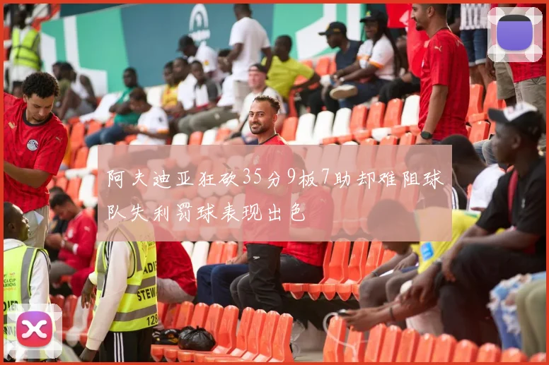 阿夫迪亚狂砍35分9板7助却难阻球队失利罚球表现出色