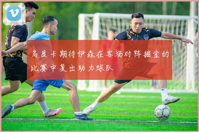 乌度卡期待伊森在客场对阵掘金的比赛中复出助力球队