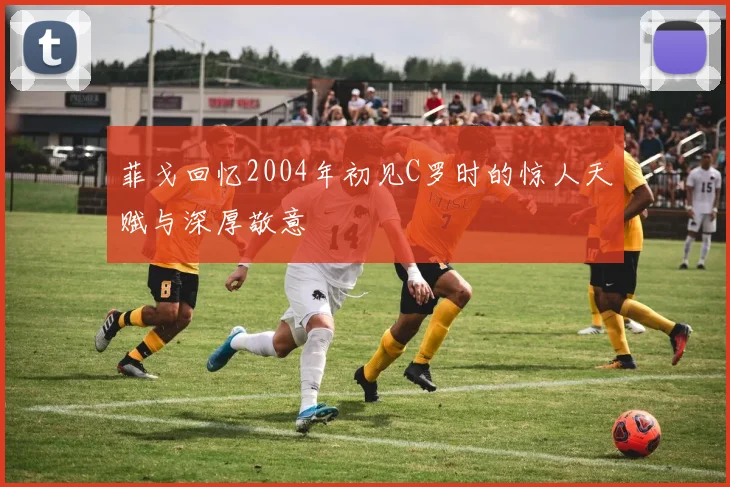 菲戈回忆2004年初见C罗时的惊人天赋与深厚敬意