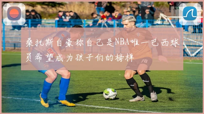 桑托斯自豪称自己是NBA唯一巴西球员希望成为孩子们的榜样