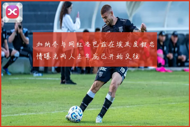 加纳乔与网红洛巴兹在埃及度假恋情曝光两人去年底已开始交往