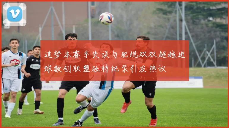 追梦本赛季失误与犯规双双超越进球数创联盟独特纪录引发热议