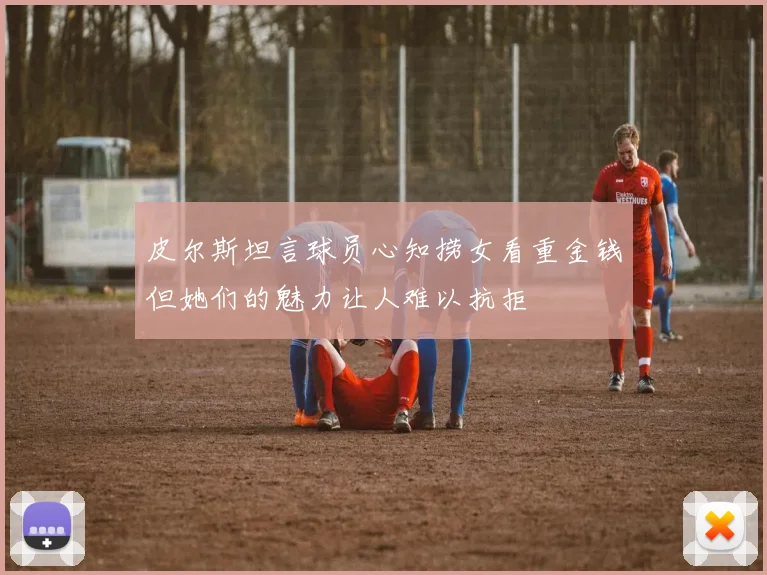 皮尔斯坦言球员心知捞女看重金钱但她们的魅力让人难以抗拒