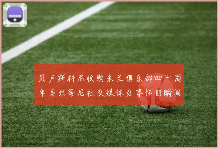 贝卢斯科尼收购米兰俱乐部四十周年马尔蒂尼社交媒体分享怀旧瞬间
