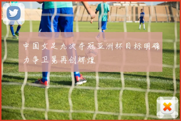 中国女足九次夺冠亚洲杯目标明确力争卫冕再创辉煌