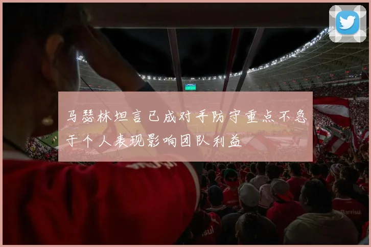马瑟林坦言已成对手防守重点不急于个人表现影响团队利益