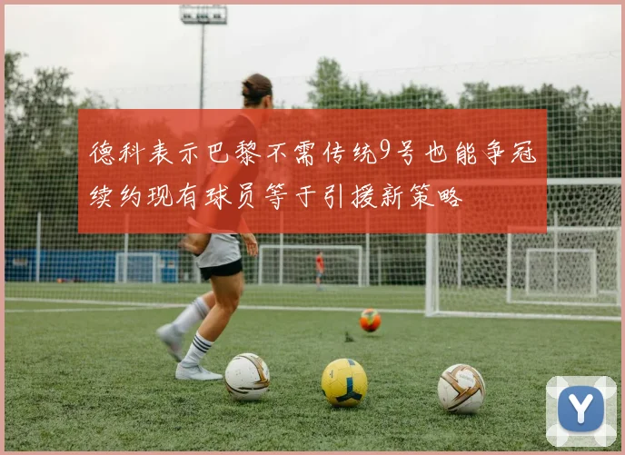 德科表示巴黎不需传统9号也能争冠续约现有球员等于引援新策略