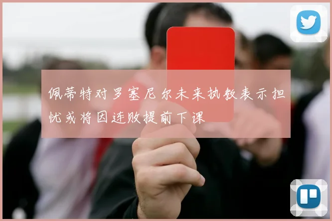 佩蒂特对罗塞尼尔未来执教表示担忧或将因连败提前下课
