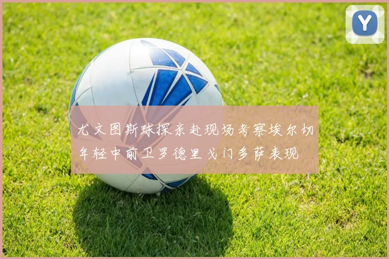 尤文图斯球探亲赴现场考察埃尔切年轻中前卫罗德里戈门多萨表现
