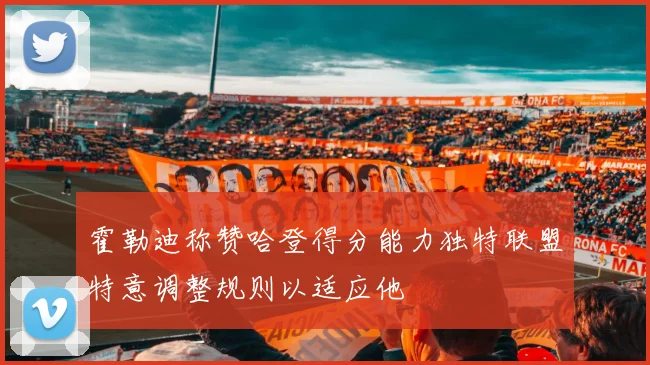 霍勒迪称赞哈登得分能力独特联盟特意调整规则以适应他