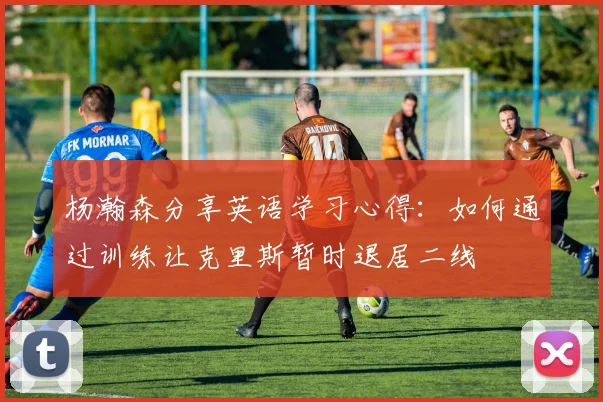 杨瀚森分享英语学习心得：如何通过训练让克里斯暂时退居二线