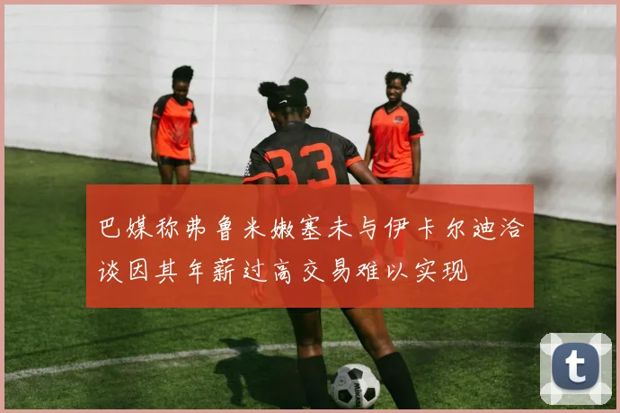 巴媒称弗鲁米嫩塞未与伊卡尔迪洽谈因其年薪过高交易难以实现