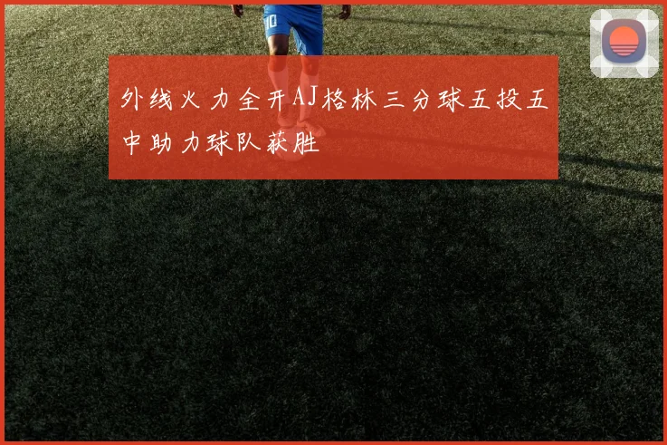 外线火力全开AJ格林三分球五投五中助力球队获胜