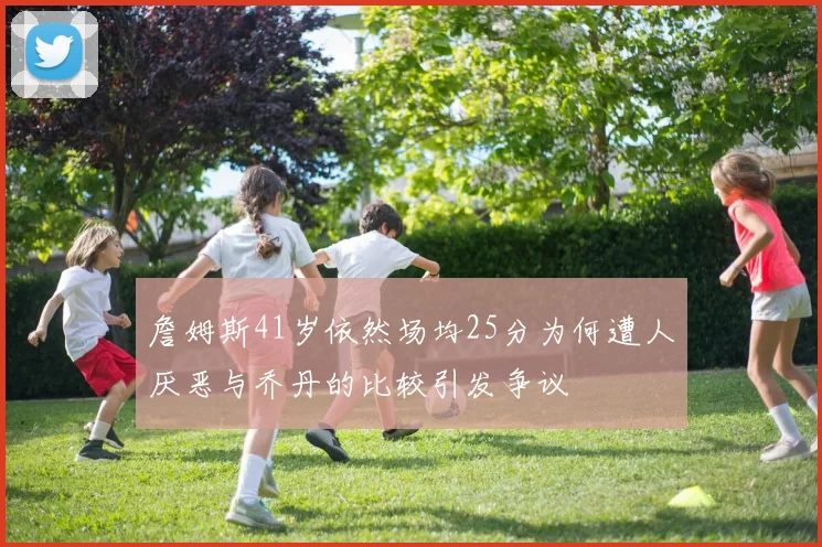 詹姆斯41岁依然场均25分为何遭人厌恶与乔丹的比较引发争议