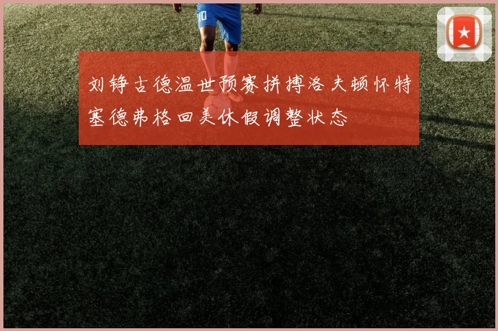 刘铮古德温世预赛拼搏洛夫顿怀特塞德弗格回美休假调整状态