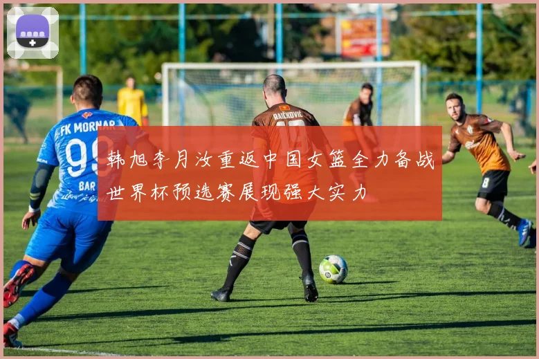 韩旭李月汝重返中国女篮全力备战世界杯预选赛展现强大实力