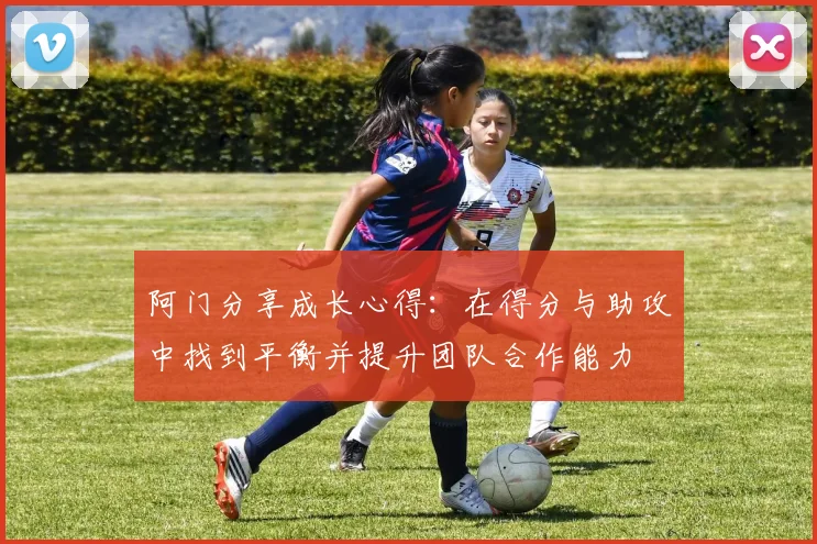 阿门分享成长心得：在得分与助攻中找到平衡并提升团队合作能力