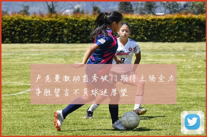 卢克曼激动首秀破门期待主场全力争胜誓言不负球迷厚望