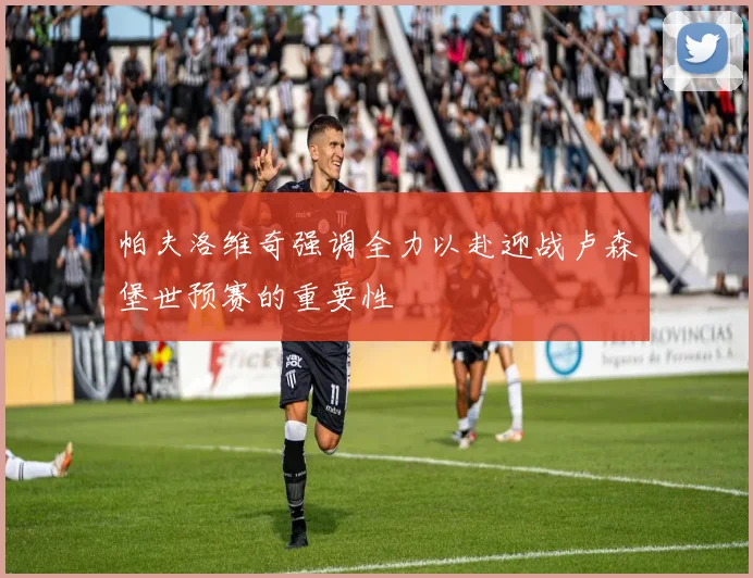 帕夫洛维奇强调全力以赴迎战卢森堡世预赛的重要性